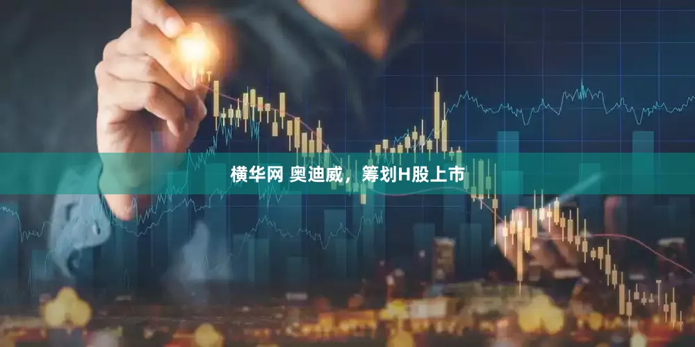 横华网 奥迪威，筹划H股上市