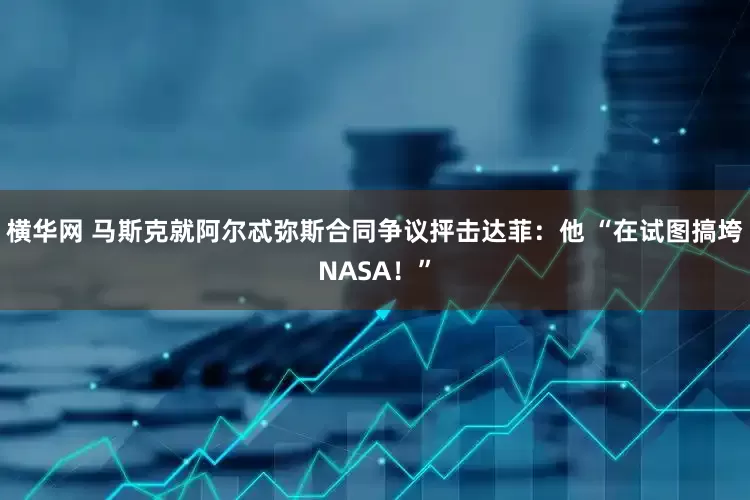 横华网 马斯克就阿尔忒弥斯合同争议抨击达菲：他 “在试图搞垮NASA！”