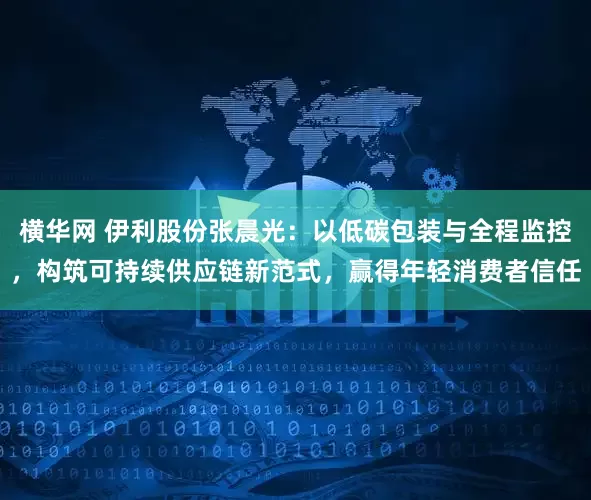 横华网 伊利股份张晨光：以低碳包装与全程监控，构筑可持续供应链新范式，赢得年轻消费者信任