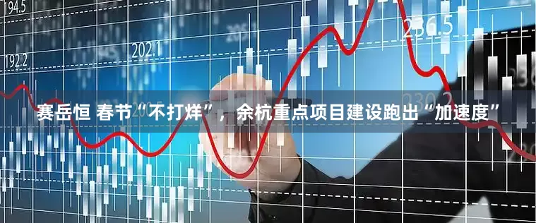 赛岳恒 春节“不打烊”，余杭重点项目建设跑出“加速度”