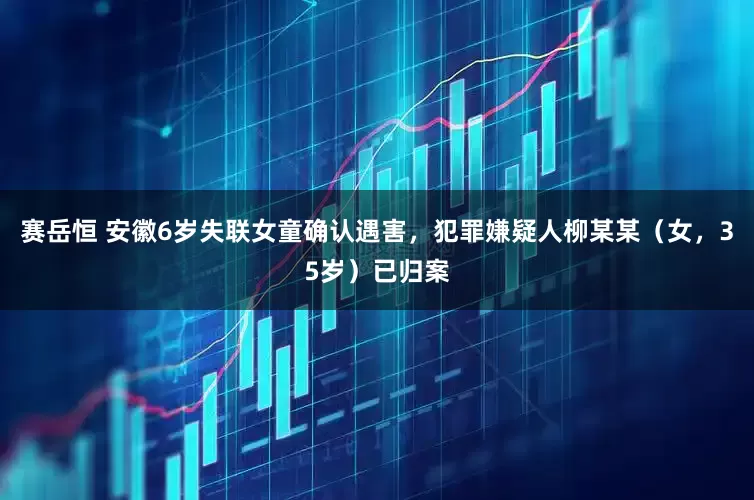 赛岳恒 安徽6岁失联女童确认遇害，犯罪嫌疑人柳某某（女，35岁）已归案