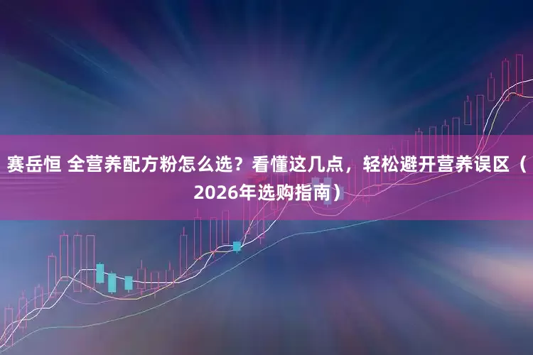 赛岳恒 全营养配方粉怎么选？看懂这几点，轻松避开营养误区（2026年选购指南）