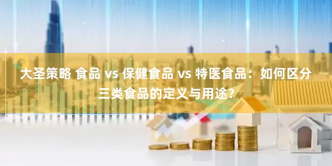 大圣策略 食品 vs 保健食品 vs 特医食品：如何区分三类食品的定义与用途？